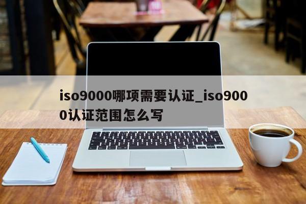 ISO9001哪项需要认证_ISO9001认证范围怎么写