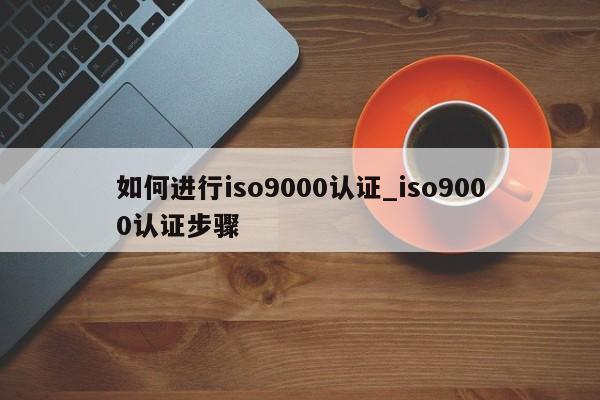 如何进行ISO9001认证_ISO9001认证步骤