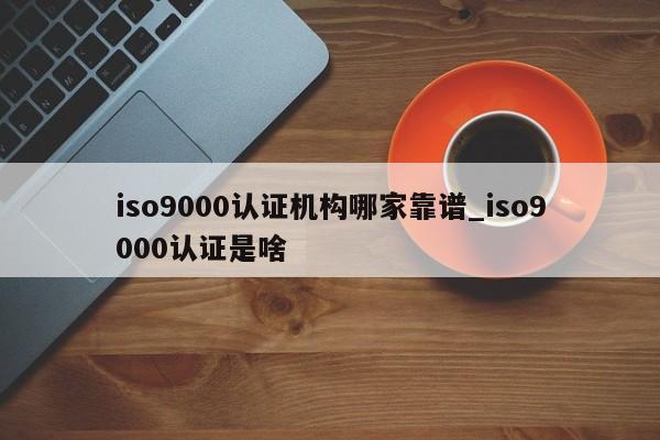 ISO9001认证机构哪家靠谱_ISO9001认证是啥