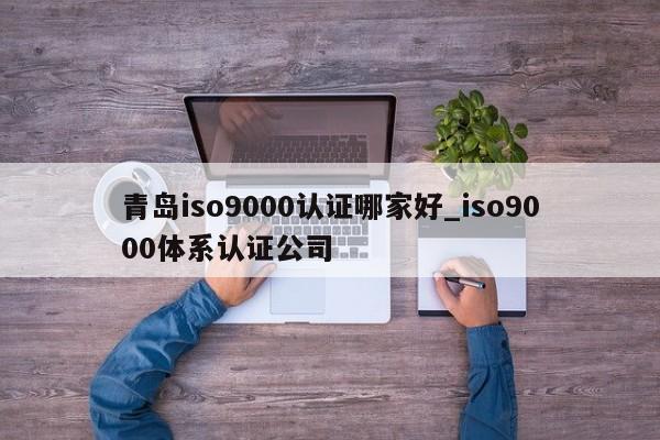 青岛ISO9001认证哪家好_ISO9001体系认证公司