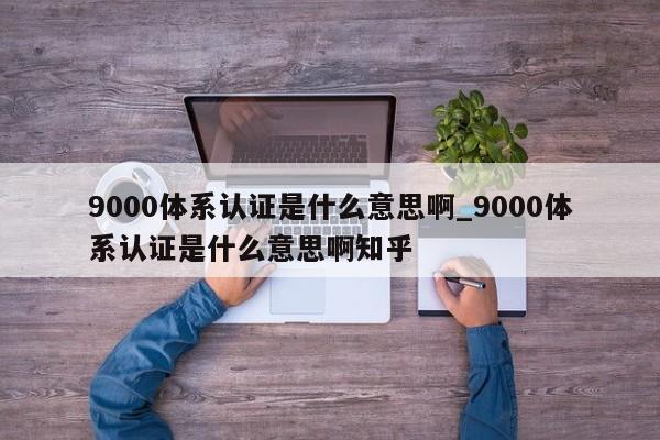 9000体系认证是什么意思啊_9000体系认证是什么意思啊知乎