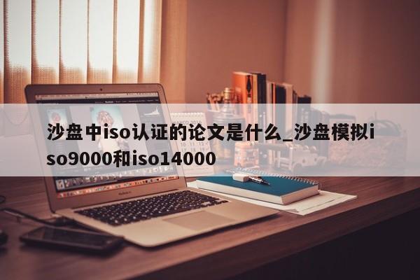 沙盘中iso认证的论文是什么_沙盘模拟ISO9001和iso14000
