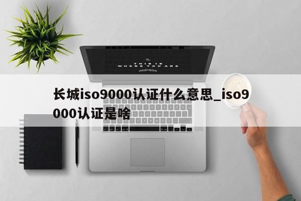 长城ISO9001认证什么意思_ISO9001认证是啥