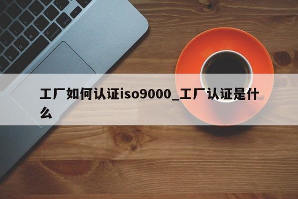 工厂如何认证ISO9001_工厂认证是什么