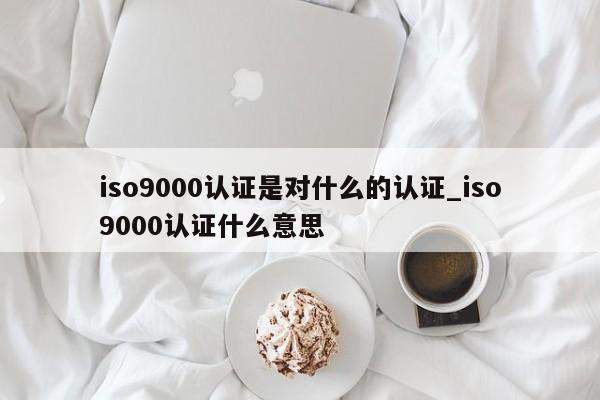 ISO9001认证是对什么的认证_ISO9001认证什么意思