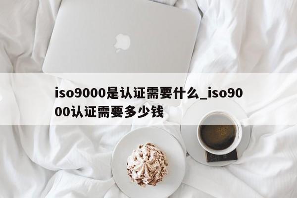 ISO9001是认证需要什么_ISO9001认证需要多少钱