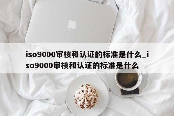 ISO9001审核和认证的标准是什么_ISO9001审核和认证的标准是什么