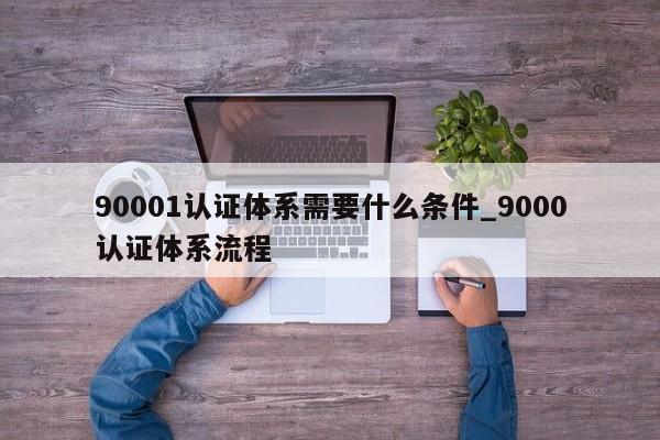 90001认证体系需要什么条件_9000认证体系流程