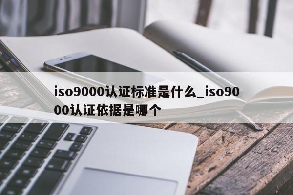 ISO9001认证标准是什么_ISO9001认证依据是哪个