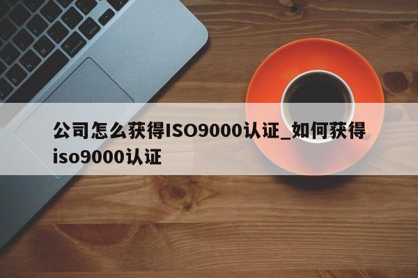 公司怎么获得ISO9000认证_如何获得ISO9001认证