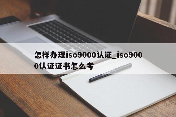 怎样办理ISO9001认证_ISO9001认证证书怎么考