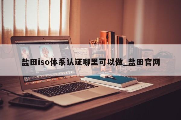 盐田iso体系认证哪里可以做_盐田官网