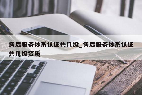 售后服务体系认证共几级_售后服务体系认证共几级资质
