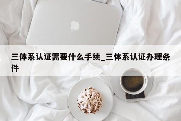 三体系认证需要什么手续_三体系认证办理条件