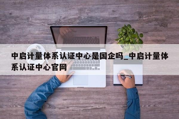中启计量体系认证中心是国企吗_中启计量体系认证中心官网