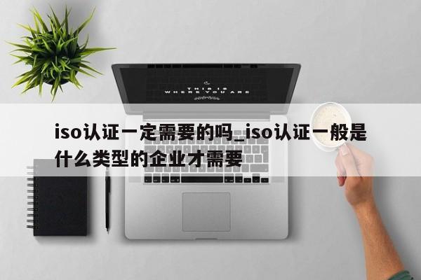 iso认证一定需要的吗_iso认证一般是什么类型的企业才需要