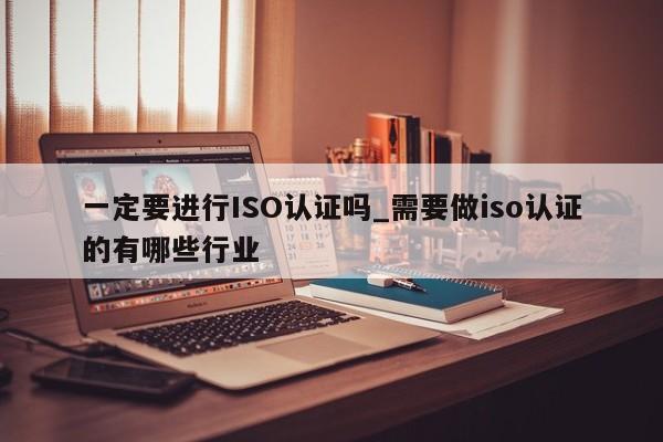 一定要进行ISO认证吗_需要做iso认证的有哪些行业