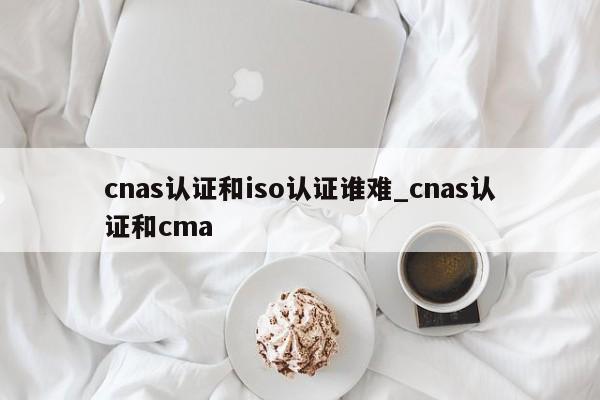 cnas认证和iso认证谁难_cnas认证和cma