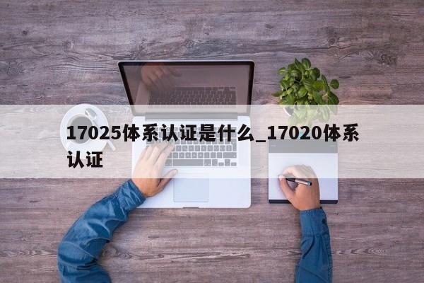 17025体系认证是什么_17020体系认证