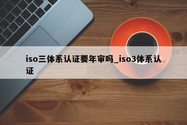iso三体系认证要年审吗_iso3体系认证