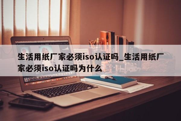 生活用纸厂家必须iso认证吗_生活用纸厂家必须iso认证吗为什么