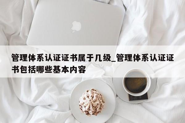 管理体系认证证书属于几级_管理体系认证证书包括哪些基本内容