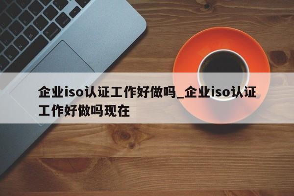 企业iso认证工作好做吗_企业iso认证工作好做吗现在