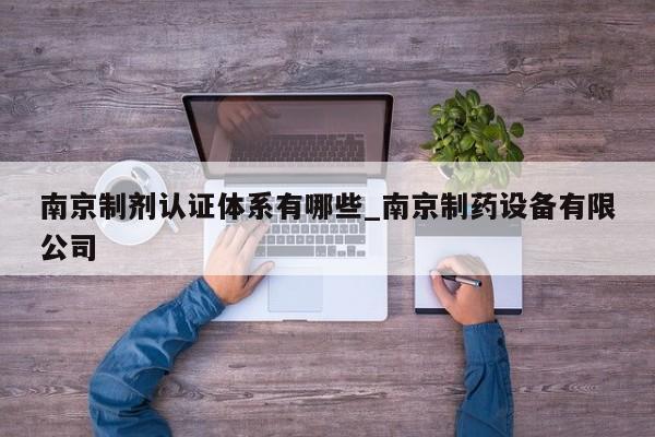 南京制剂认证体系有哪些_南京制药设备有限公司