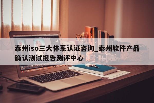 泰州iso三大体系认证咨询_泰州软件产品确认测试报告测评中心
