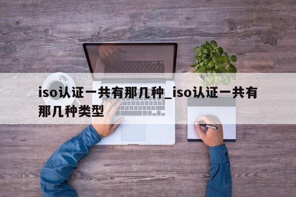 iso认证一共有那几种_iso认证一共有那几种类型