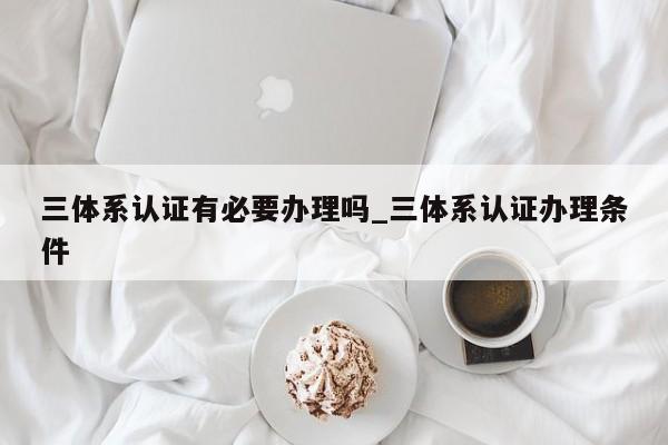 三体系认证有必要办理吗_三体系认证办理条件