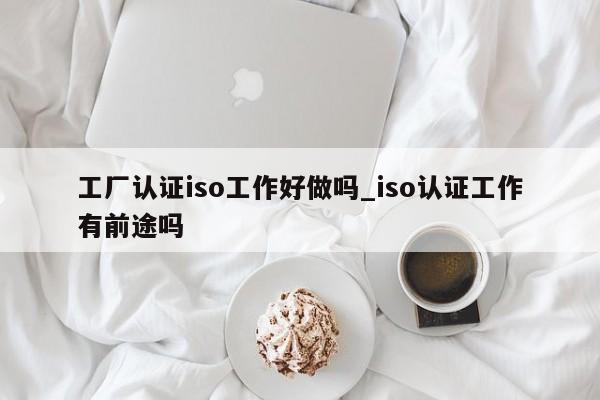 工厂认证iso工作好做吗_iso认证工作有前途吗