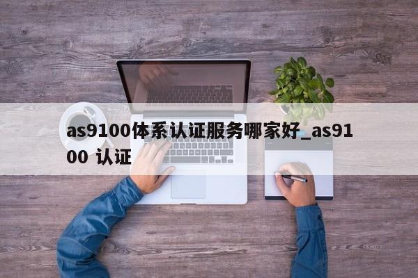 as9100体系认证服务哪家好_as9100 认证
