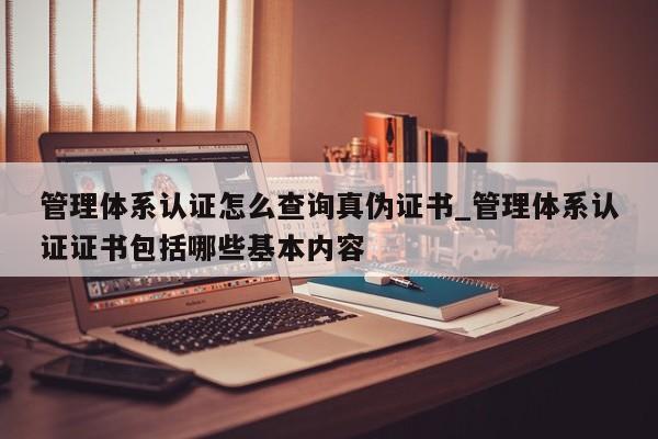 管理体系认证怎么查询真伪证书_管理体系认证证书包括哪些基本内容