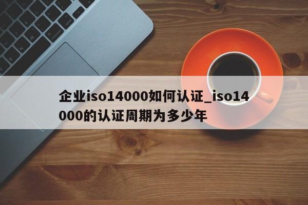 企业iso14000如何认证_iso14000的认证周期为多少年