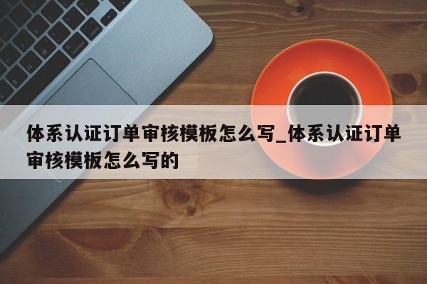 体系认证订单审核模板怎么写_体系认证订单审核模板怎么写的