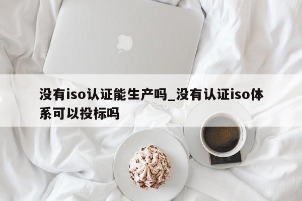 没有iso认证能生产吗_没有认证iso体系可以投标吗