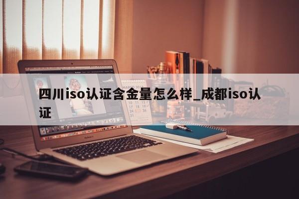 四川iso认证含金量怎么样_成都iso认证