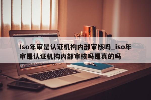 Iso年审是认证机构内部审核吗_iso年审是认证机构内部审核吗是真的吗