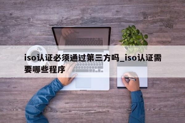 iso认证必须通过第三方吗_iso认证需要哪些程序