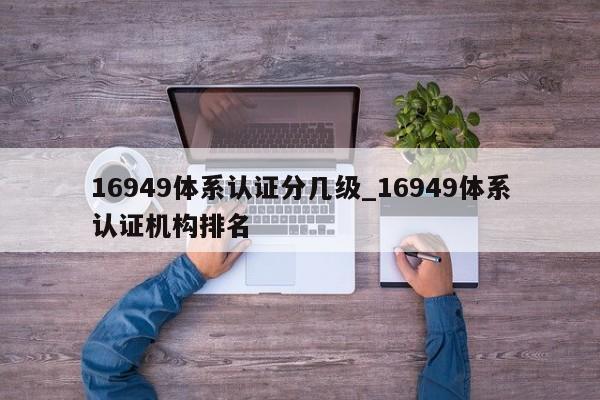 16949体系认证分几级_16949体系认证机构排名