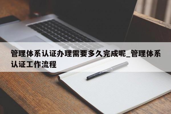 管理体系认证办理需要多久完成呢_管理体系认证工作流程