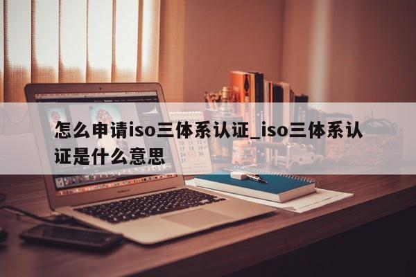 怎么申请iso三体系认证_iso三体系认证是什么意思