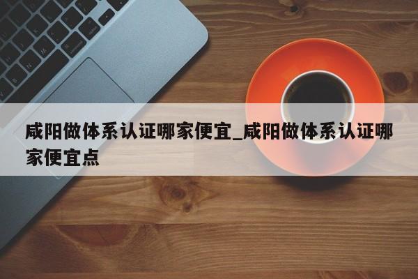 咸阳做体系认证哪家便宜_咸阳做体系认证哪家便宜点