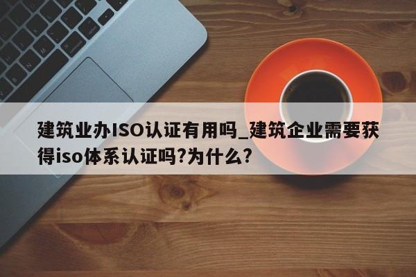 建筑业办ISO认证有用吗_建筑企业需要获得iso体系认证吗?为什么?