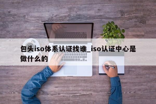 包头iso体系认证找谁_iso认证中心是做什么的