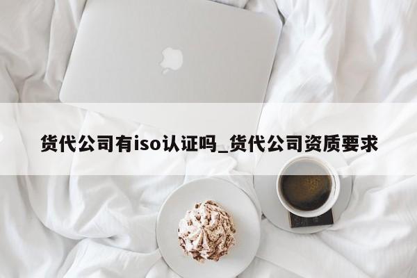 货代公司有iso认证吗_货代公司资质要求