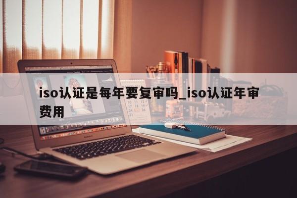 iso认证是每年要复审吗_iso认证年审费用