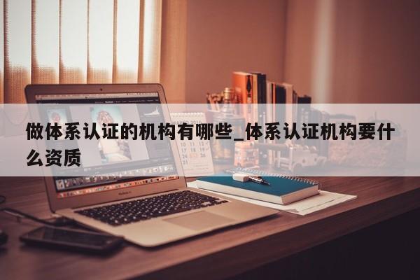 做体系认证的机构有哪些_体系认证机构要什么资质
