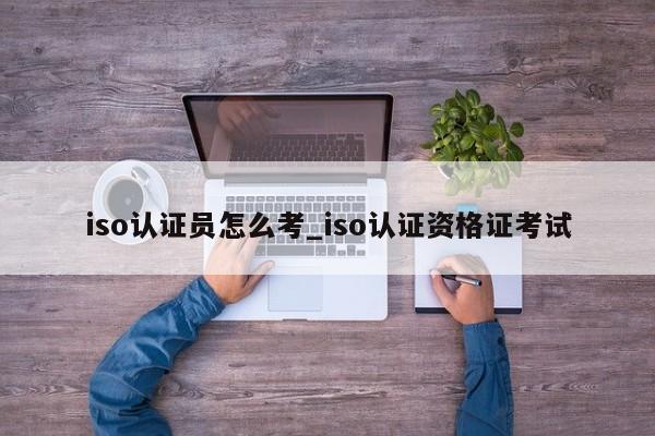iso认证员怎么考_iso认证资格证考试